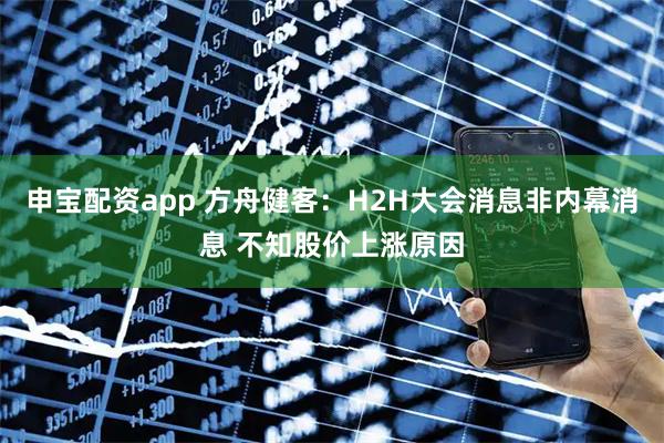 申宝配资app 方舟健客：H2H大会消息非内幕消息 不知股价上涨原因
