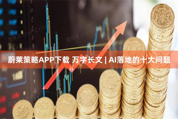 蔚莱策略APP下载 万字长文 | AI落地的十大问题