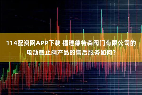 114配资网APP下载 福建德特森阀门有限公司的电动截止阀产品的售后服务如何？