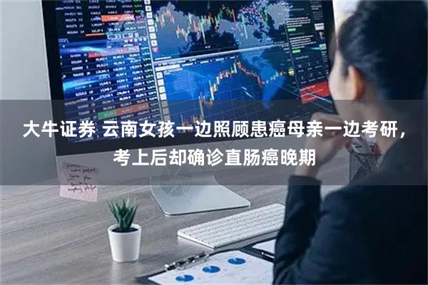 大牛证券 云南女孩一边照顾患癌母亲一边考研，考上后却确诊直肠癌晚期