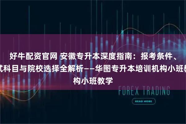 好牛配资官网 安徽专升本深度指南：报考条件、考试科目与院校选择全解析——华图专升本培训机构小班教学