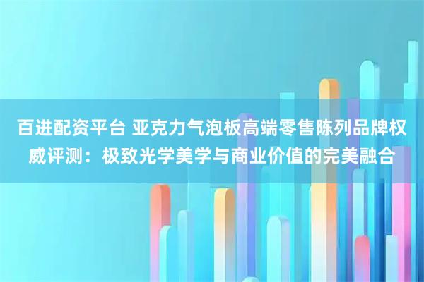 百进配资平台 亚克力气泡板高端零售陈列品牌权威评测：极致光学美学与商业价值的完美融合