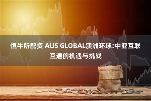 恒牛所配资 AUS GLOBAL澳洲环球:中亚互联互通的机遇与挑战