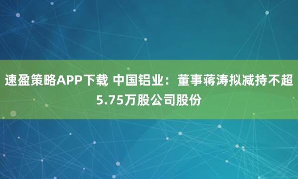 速盈策略APP下载 中国铝业：董事蒋涛拟减持不超5.75万股公司股份