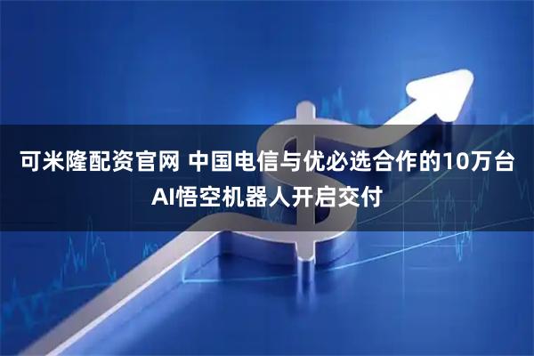 可米隆配资官网 中国电信与优必选合作的10万台AI悟空机器人开启交付