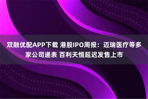 双融优配APP下载 港股IPO周报：迈瑞医疗等多家公司递表 百利天恒延迟发售上市