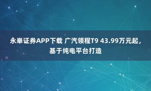 永崋证券APP下载 广汽领程T9 43.99万元起，基于纯电平台打造