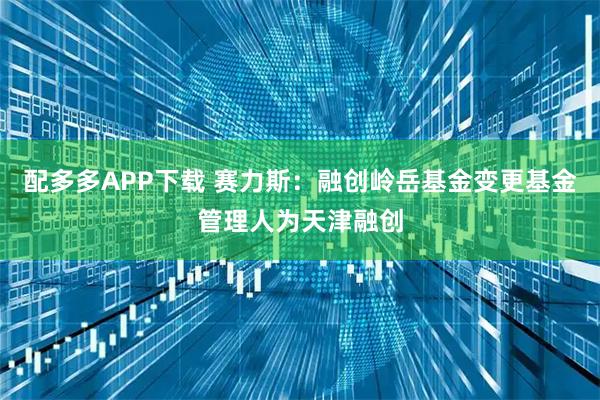 配多多APP下载 赛力斯：融创岭岳基金变更基金管理人为天津融创