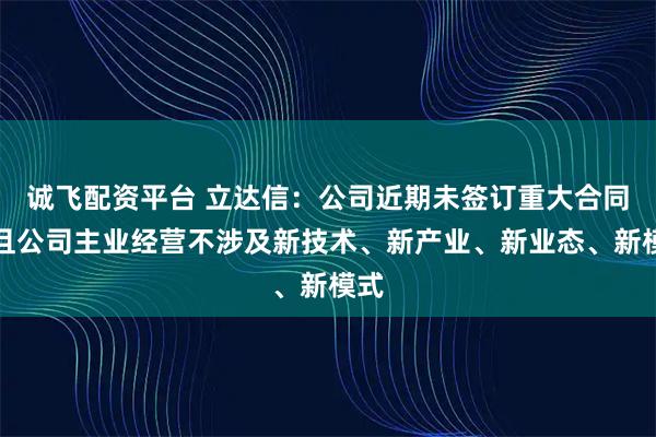 诚飞配资平台 立达信：公司近期未签订重大合同，且公司主业经营不涉及新技术、新产业、新业态、新模式