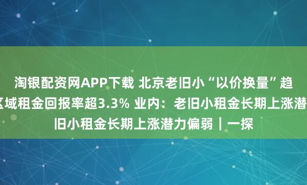 淘银配资网APP下载 北京老旧小“以价换量”趋势显著 部分区域租金回报率超3.3% 业内：老旧小租金长期上涨潜力偏弱｜一探