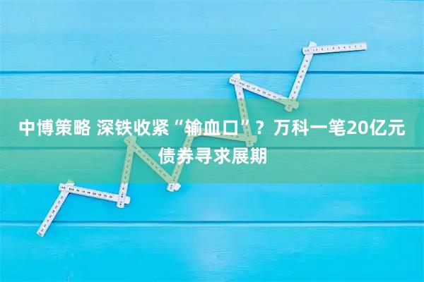 中博策略 深铁收紧“输血口”？万科一笔20亿元债券寻求展期