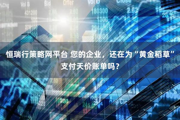 恒瑞行策略网平台 您的企业，还在为“黄金稻草”支付天价账单吗？