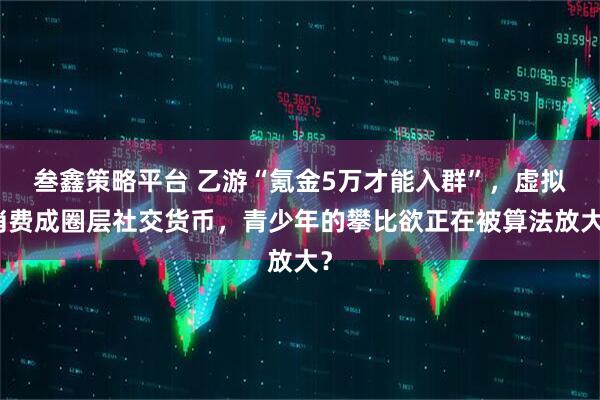 叁鑫策略平台 乙游“氪金5万才能入群”，虚拟消费成圈层社交货币，青少年的攀比欲正在被算法放大？