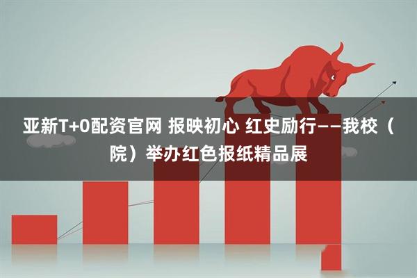 亚新T+0配资官网 报映初心 红史励行——我校（院）举办红色报纸精品展
