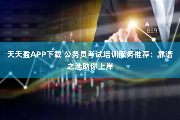 天天盈APP下载 公务员考试培训服务推荐：靠谱之选助你上岸