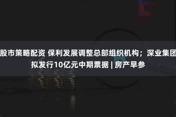 股市策略配资 保利发展调整总部组织机构；深业集团拟发行10亿元中期票据 | 房产早参