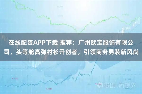 在线配资APP下载 推荐：广州欧定服饰有限公司，头等舱高弹衬衫开创者，引领商务男装新风尚