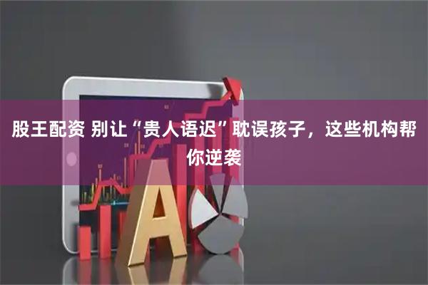 股王配资 别让“贵人语迟”耽误孩子，这些机构帮你逆袭