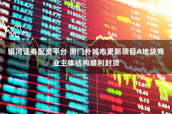 银河证券配资平台 南门外城市更新项目A地块商业主体结构顺利封顶